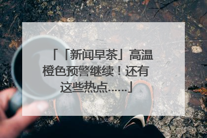「新闻早茶」高温橙色预警继续！还有这些热点……