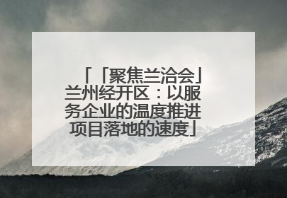「聚焦兰洽会」兰州经开区：以服务企业的温度推进项目落地的速度