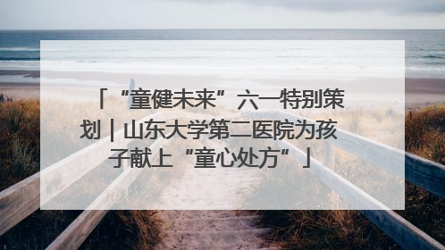 “童健未来”六一特别策划｜山东大学第二医院为孩子献上“童心处方”