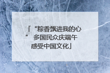 “粽香飘进我的心” 多国民众庆端午感受中国文化