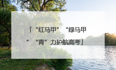 “红马甲”“绿马甲”“青”力护航高考