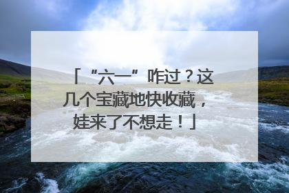 “六一”咋过？这几个宝藏地快收藏，娃来了不想走！