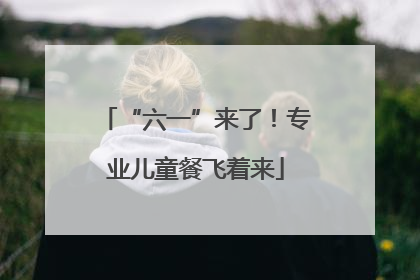 “六一”来了！专业儿童餐飞着来