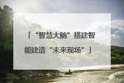 “智慧大脑”搭建智能建造“未来现场”