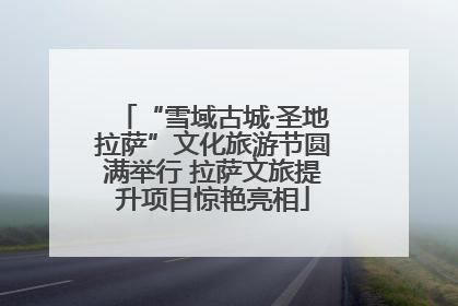 “雪域古城·圣地拉萨”文化旅游节圆满举行 拉萨文旅提升项目惊艳亮相