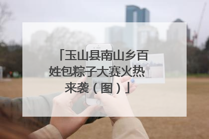 玉山县南山乡百姓包粽子大赛火热来袭（图）
