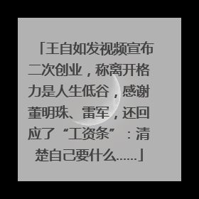 王自如发视频宣布二次创业，称离开格力是人生低谷，感谢董明珠、雷军，还回应了“工资条”：清楚自己要什么……