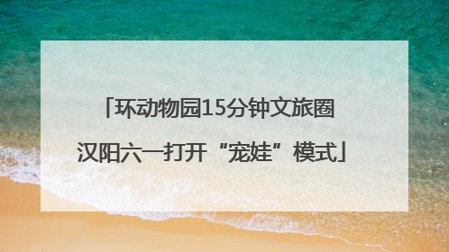 环动物园15分钟文旅圈 汉阳六一打开“宠娃”模式