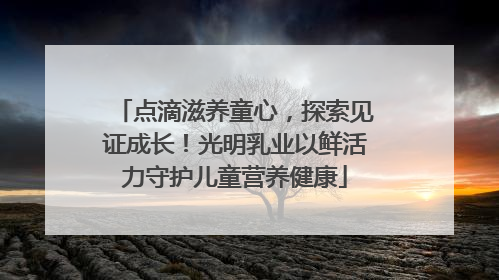 点滴滋养童心，探索见证成长！光明乳业以鲜活力守护儿童营养健康