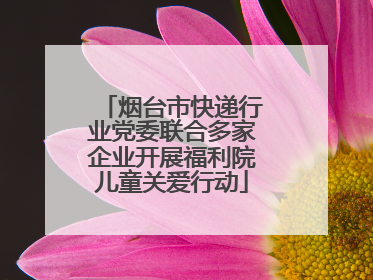 烟台市快递行业党委联合多家企业开展福利院儿童关爱行动