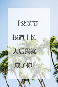父亲节报道丨长大后我就成了你