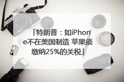 特朗普：如iPhone不在美国制造 苹果须缴纳25%的关税