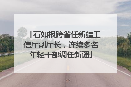 石如根跨省任新疆工信厅副厅长，连续多名年轻干部调任新疆