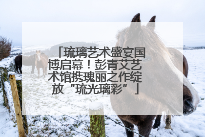 琉璃艺术盛宴国博启幕！彭青艾艺术馆携瑰丽之作绽放“琉光璃彩”