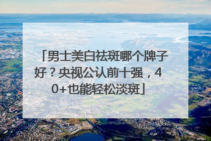 男士美白祛斑哪个牌子好？央视公认前十强，40+也能轻松淡斑
