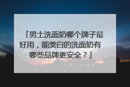 男士洗面奶哪个牌子最好用，能美白的洗面奶有哪些品牌更安全？