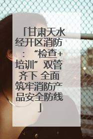 甘肃天水经开区消防：“检查+培训”双管齐下 全面筑牢消防产品安全防线