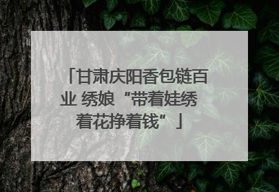 甘肃庆阳香包链百业 绣娘“带着娃绣着花挣着钱”