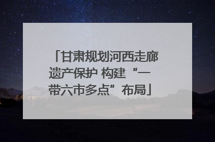 甘肃规划河西走廊遗产保护 构建“一带六市多点”布局
