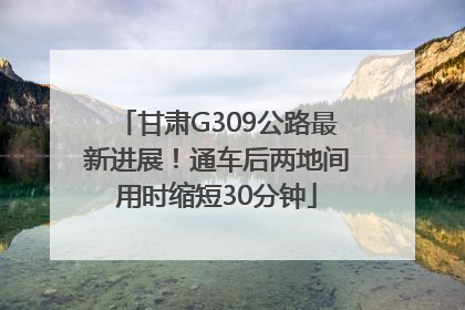 甘肃G309公路最新进展！通车后两地间用时缩短30分钟