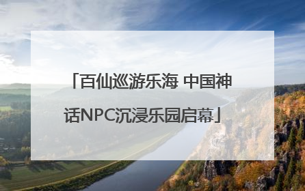 百仙巡游乐海 中国神话NPC沉浸乐园启幕