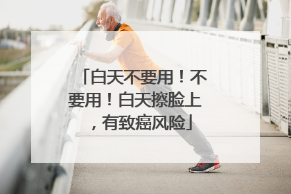 白天不要用！不要用！白天擦脸上，有致癌风险