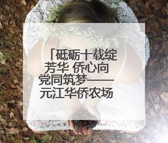 砥砺十载绽芳华 侨心向党同筑梦——元江华侨农场蝶变之路