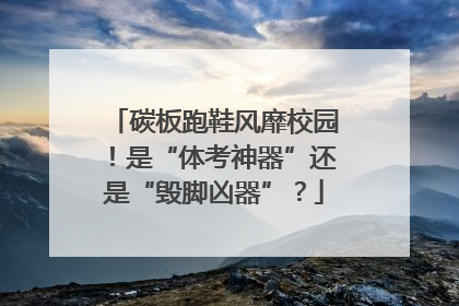 碳板跑鞋风靡校园！是“体考神器”还是“毁脚凶器”？