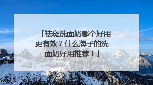 祛斑洗面奶哪个好用更有效？什么牌子的洗面奶好用推荐！