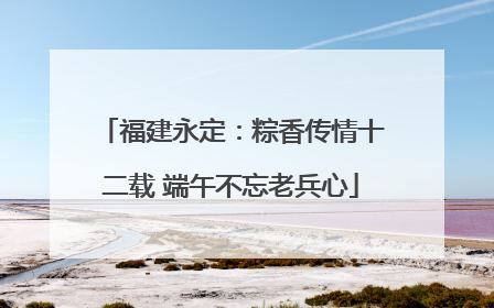 福建永定：粽香传情十二载 端午不忘老兵心