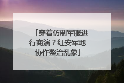 穿着仿制军服进行商演？红安军地协作整治乱象