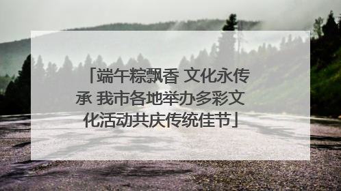 端午粽飘香 文化永传承 我市各地举办多彩文化活动共庆传统佳节