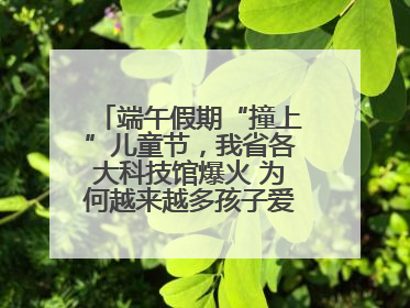 端午假期“撞上”儿童节，我省各大科技馆爆火 为何越来越多孩子爱上科技馆