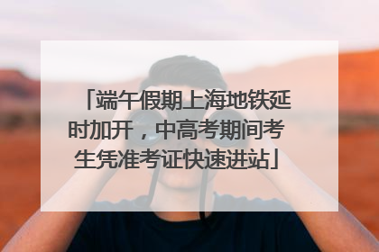 端午假期上海地铁延时加开，中高考期间考生凭准考证快速进站