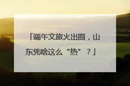 端午文旅火出圈，山东凭啥这么“热”？