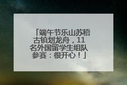 端午节乐山苏稽古镇划龙舟，11名外国留学生组队参赛：很开心！