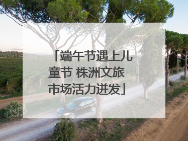端午节遇上儿童节 株洲文旅市场活力迸发
