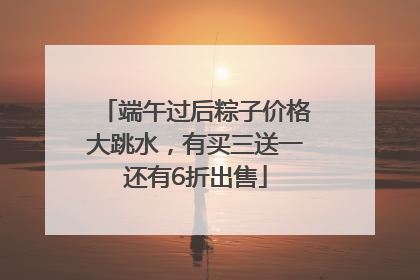 端午过后粽子价格大跳水，有买三送一还有6折出售