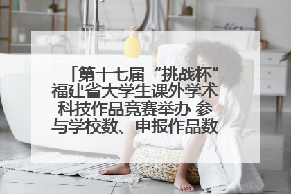 第十七届“挑战杯”福建省大学生课外学术科技作品竞赛举办 参与学校数、申报作品数创历史新高