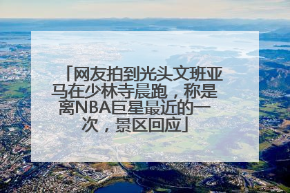 网友拍到光头文班亚马在少林寺晨跑，称是离NBA巨星最近的一次，景区回应