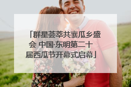 群星荟萃共襄瓜乡盛会 中国·东明第二十届西瓜节开幕式启幕