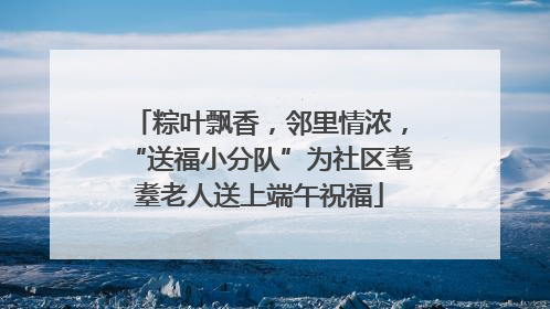 粽叶飘香，邻里情浓，“送福小分队”为社区耄耋老人送上端午祝福