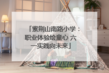 紫荆山南路小学：职业体验绘童心 六一实践向未来