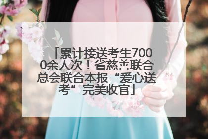 累计接送考生7000余人次！省慈善联合总会联合本报“爱心送考”完美收官