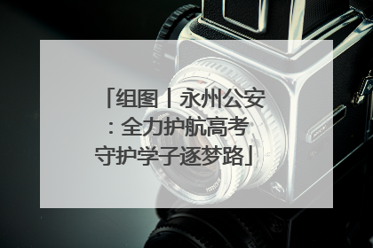 组图丨永州公安：全力护航高考 守护学子逐梦路