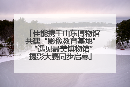 佳能携手山东博物馆共建“影像教育基地” “遇见最美博物馆”摄影大赛同步启幕