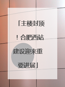 主楼封顶！合肥西站建设迎来重要进展