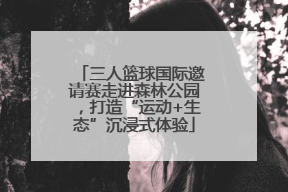 三人篮球国际邀请赛走进森林公园，打造“运动+生态”沉浸式体验