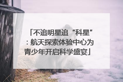 不追明星追“科星”：航天探索体验中心为青少年开启科学盛宴