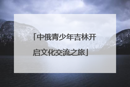 中俄青少年吉林开启文化交流之旅